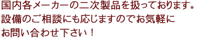 国内各メーカーの二次製品を扱っております。設備のご相談にも応じますのでお気軽にお問い合わせ下さい！