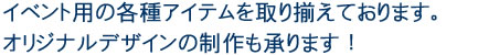 イベント用の各種アイテムを取り揃えております。オリジナルデザインの制作も承ります！